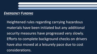 EMERGENCY FUNDING
Heightened rules regarding carrying hazardous
materials have been initiated but any additional
security measures have progressed very slowly.
Efforts to complete background checks on drivers
have also moved at a leisurely pace due to cost
considerations.
 
