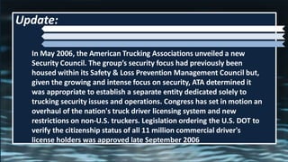 In May 2006, the American Trucking Associations unveiled a new
Security Council. The group’s security focus had previously been
housed within its Safety & Loss Prevention Management Council but,
given the growing and intense focus on security, ATA determined it
was appropriate to establish a separate entity dedicated solely to
trucking security issues and operations. Congress has set in motion an
overhaul of the nation's truck driver licensing system and new
restrictions on non-U.S. truckers. Legislation ordering the U.S. DOT to
verify the citizenship status of all 11 million commercial driver's
license holders was approved late September 2006
Update:
 