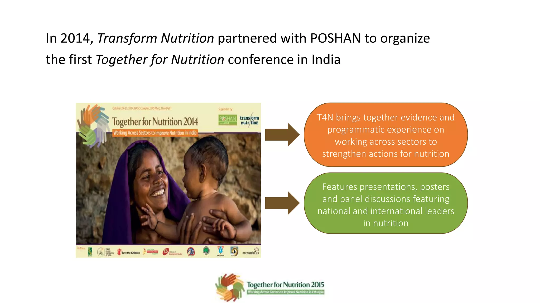 In 2014, Transform Nutrition partnered with POSHAN to organize
the first Together for Nutrition conference in India
T4N brings together evidence and
programmatic experience on
working across sectors to
strengthen actions for nutrition
Features presentations, posters
and panel discussions featuring
national and international leaders
in nutrition
 