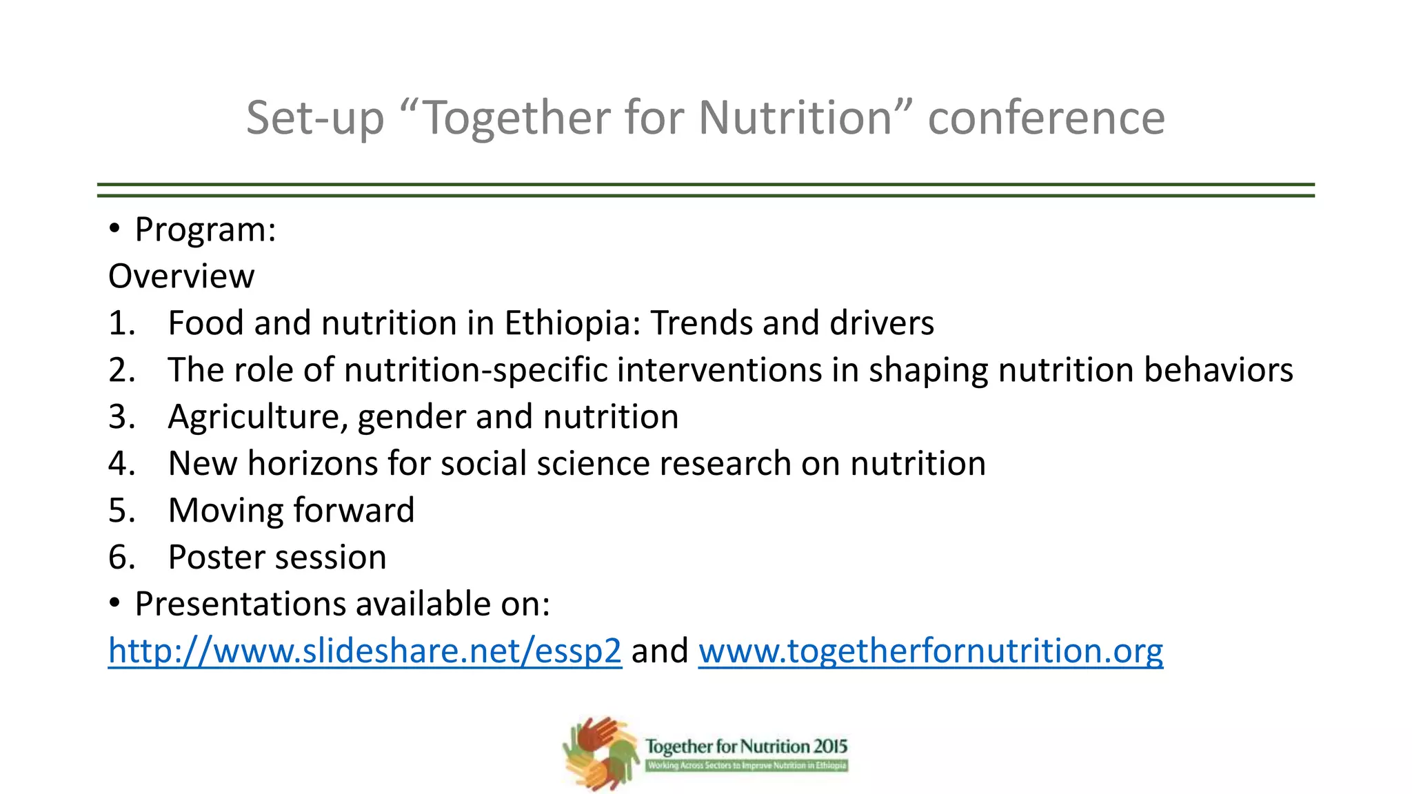 Set-up “Together for Nutrition” conference
• Program:
Overview
1. Food and nutrition in Ethiopia: Trends and drivers
2. The role of nutrition-specific interventions in shaping nutrition behaviors
3. Agriculture, gender and nutrition
4. New horizons for social science research on nutrition
5. Moving forward
6. Poster session
• Presentations available on:
http://www.slideshare.net/essp2 and www.togetherfornutrition.org
 