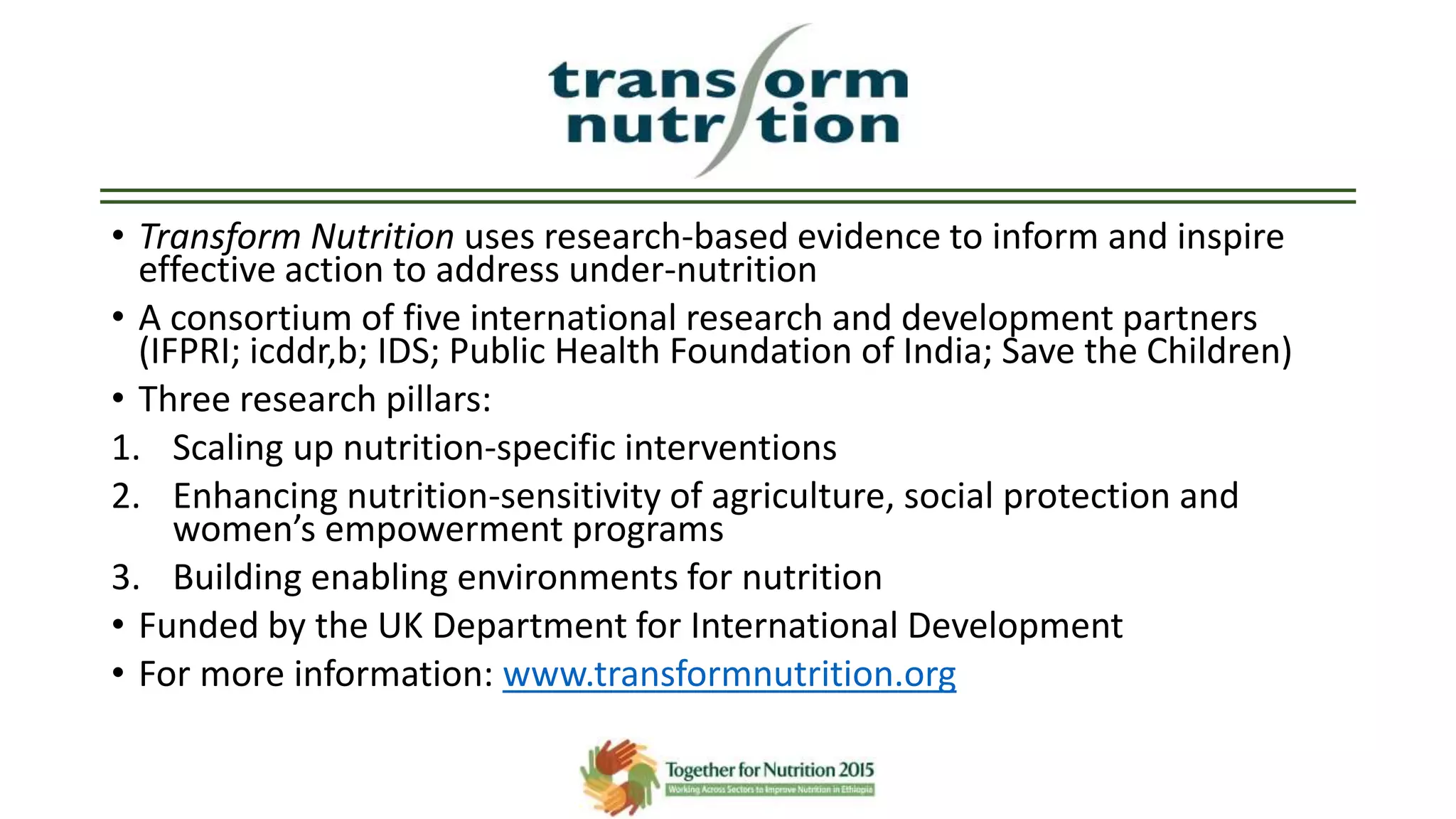 • Transform Nutrition uses research-based evidence to inform and inspire
effective action to address under-nutrition
• A consortium of five international research and development partners
(IFPRI; icddr,b; IDS; Public Health Foundation of India; Save the Children)
• Three research pillars:
1. Scaling up nutrition-specific interventions
2. Enhancing nutrition-sensitivity of agriculture, social protection and
women’s empowerment programs
3. Building enabling environments for nutrition
• Funded by the UK Department for International Development
• For more information: www.transformnutrition.org
 