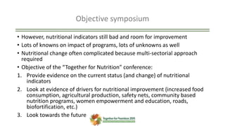 Objective symposium
• However, nutritional indicators still bad and room for improvement
• Lots of knowns on impact of programs, lots of unknowns as well
• Nutritional change often complicated because multi-sectorial approach
required
• Objective of the “Together for Nutrition” conference:
1. Provide evidence on the current status (and change) of nutritional
indicators
2. Look at evidence of drivers for nutritional improvement (increased food
consumption, agricultural production, safety nets, community based
nutrition programs, women empowerment and education, roads,
biofortification, etc.)
3. Look towards the future
 