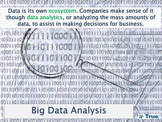 Data is its own ecosystem. Companies make sense of it
though data analytics, or analyzing the mass amounts of
data, to assist in making decisions for business.
 