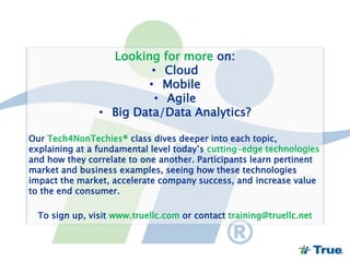 Looking for more on:
• Cloud
• Mobile
• Agile
• Big Data/Data Analytics?
Our Tech4NonTechies® class dives deeper into each topic,
explaining at a fundamental level today’s cutting-edge technologies
and how they correlate to one another. Participants learn pertinent
market and business examples, seeing how these technologies
impact the market, accelerate company success, and increase value
to the end consumer.
To sign up, visit www.truellc.com or contact training@truellc.net
 