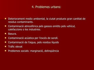 4. Problemes urbans:  Deteriorament medio ambiental, la ciutat produeix gran cantitat de residus contaminants. Contaminació atmosfèrica pels gassos emitits pels vehícul, calefaccions o les industries. Basura. Contaminació acústica per l’excés de soroll. Contaminació de l’aigua, pels residus líquids Tràfic elevat Problemes socials: marginació, delinqüència 