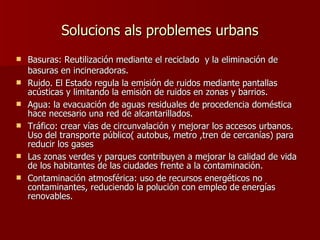 Solucions als problemes urbans Basuras: Reutilización mediante el reciclado  y la eliminación de basuras en incineradoras.  Ruido. El Estado regula la emisión de ruidos mediante pantallas acústicas y limitando la emisión de ruidos en zonas y barrios. Agua: la evacuación de aguas residuales de procedencia doméstica hace necesario una red de alcantarillados. Tráfico: crear vías de circunvalación y mejorar los accesos urbanos. Uso del transporte público( autobus, metro ,tren de cercanías) para reducir los gases Las zonas verdes y parques contribuyen a mejorar la calidad de vida de los habitantes de las ciudades frente a la contaminación. Contaminación atmosférica: uso de recursos energéticos no contaminantes, reduciendo la polución con empleo de energías renovables. 
