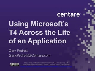 Using Microsoft’s
T4 Across the Life
of an Application
Gary Pedretti
Gary.Pedretti@Centare.com

             Logo, Design, and Company Information:© 2011 Centare Group, Ltd.
          Slide Show and Notes Content: Creative Commons License, Gary Pedretti
      Creative Commons Attribution-NonCommercial-ShareAlike 3.0 Unported License.
 