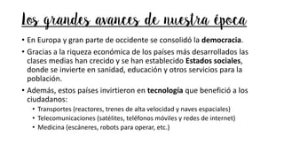 Los grandes avances de nuestra época
• En Europa y gran parte de occidente se consolidó la democracia.
• Gracias a la riqueza económica de los países más desarrollados las
clases medias han crecido y se han establecido Estados sociales,
donde se invierte en sanidad, educación y otros servicios para la
población.
• Además, estos países invirtieron en tecnología que benefició a los
ciudadanos:
• Transportes (reactores, trenes de alta velocidad y naves espaciales)
• Telecomunicaciones (satélites, teléfonos móviles y redes de internet)
• Medicina (escáneres, robots para operar, etc.)
 