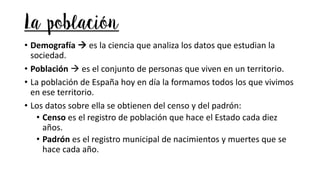 La población
• Demografía → es la ciencia que analiza los datos que estudian la
sociedad.
• Población → es el conjunto de personas que viven en un territorio.
• La población de España hoy en día la formamos todos los que vivimos
en ese territorio.
• Los datos sobre ella se obtienen del censo y del padrón:
• Censo es el registro de población que hace el Estado cada diez
años.
• Padrón es el registro municipal de nacimientos y muertes que se
hace cada año.