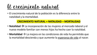 El crecimiento natural
• El crecimiento natural de la población es la diferencia entre la
natalidad y la mortalidad.
CRECIMIENTO NATURAL = NATALIDAD – MORTALIDAD
• Natalidad → La incorporación de las mujeres al mercado laboral y el
nuevo modelo familiar con menos hijos ha hecho caer la natalidad.
• Mortalidad → La mejora en las condiciones de vida ha permitido que
la mortalidad descienda y que aumente la esperanza de vida al nacer.