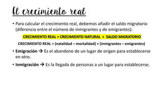 El crecimiento real
• Para calcular el crecimiento real, debemos añadir el saldo migratorio
(diferencia entre el número de inmigrantes y de emigrantes):
CRECIMIENTO REAL = CRECIMIENTO NATURAL + SALDO MIGRATORIO
CRECIMIENTO REAL = (natalidad – mortalidad) + (inmigrantes – emigrantes)
• Emigración → Es el abandono de un lugar de origen para establecerse
en otro.
• Inmigración → Es la llegada de personas a un lugar para establecerse.