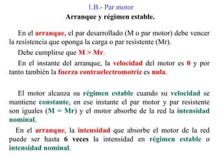 1.B.- Par motor
Arranque y régimen estable.
En el arranque, el par desarrollado (M o par motor) debe vencer
la resistencia que oponga la carga o par resistente (Mr).
Debe cumplirse que M > Mr.
En el instante del arranque, la velocidad del motor es 0 y por
tanto también la fuerza contraelectromotriz es nula.
El motor alcanza su régimen estable cuando su velocidad se
mantiene constante, en ese instante el par motor y par resistente
son iguales (M = Mr) y el motor absorbe de la red la intensidad
nominal.
En el arranque, la intensidad que absorbe el motor de la red
puede ser hasta 6 veces la intensidad en régimen estable o
intensidad nominal.
 