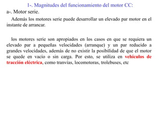 1-. Magnitudes del funcionamiento del motor CC:
a-. Motor serie.
Además los motores serie puede desarrollar un elevado par motor en el
instante de arrancar.
los motores serie son apropiados en los casos en que se requiera un
elevado par a pequeñas velocidades (arranque) y un par reducido a
grandes velocidades, además de no existir la posibilidad de que el motor
se quede en vacío o sin carga. Por esto, se utiliza en vehículos de
tracción eléctrica, como tranvías, locomotoras, trolebuses, etc
 