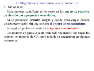 1-. Magnitudes del funcionamiento del motor CC:
b-. Motor shunt.
Estos motores se utilizan en los casos en los que no se requiera
un elevado par a pequeñas velocidades,
no se produzcan grandes cargas y donde estas cargas pueden
desaparecer (vacío) sin que se corra el peligro de embalamiento.
Se emplean preferentemente en máquinas herramientas.
Los motores en paralelo se utilizan cada vez menos, sus tareas las
asumen los motores de CA, pero todavía se encuentran en algunos
ascensores.
 
