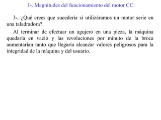 1-. Magnitudes del funcionamiento del motor CC:
3-. ¿Qué crees que sucedería si utilizáramos un motor serie en
una taladradora?
Al terminar de efectuar un agujero en una pieza, la máquina
quedaría en vació y las revoluciones por minuto de la broca
aumentarían tanto que llegaría alcanzar valores peligrosos para la
integridad de la máquina y del usuario.
 