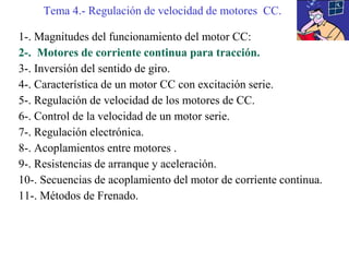 1-. Magnitudes del funcionamiento del motor CC:
2-. Motores de corriente continua para tracción.
3-. Inversión del sentido de giro.
4-. Característica de un motor CC con excitación serie.
5-. Regulación de velocidad de los motores de CC.
6-. Control de la velocidad de un motor serie.
7-. Regulación electrónica.
8-. Acoplamientos entre motores .
9-. Resistencias de arranque y aceleración.
10-. Secuencias de acoplamiento del motor de corriente continua.
11-. Métodos de Frenado.
Tema 4.- Regulación de velocidad de motores CC.
 