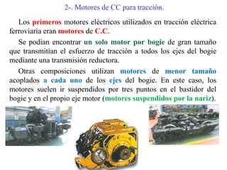 2-. Motores de CC para tracción.
Los primeros motores eléctricos utilizados en tracción eléctrica
ferroviaria eran motores de C.C.
Se podían encontrar un solo motor por bogie de gran tamaño
que transmitían el esfuerzo de tracción a todos los ejes del bogie
mediante una transmisión reductora.
Otras composiciones utilizan motores de menor tamaño
acoplados a cada uno de los ejes del bogie. En este caso, los
motores suelen ir suspendidos por tres puntos en el bastidor del
bogie y en el propio eje motor (motores suspendidos por la nariz).
 