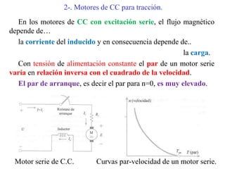 2-. Motores de CC para tracción.
En los motores de CC con excitación serie, el flujo magnético
depende de…
la corriente del inducido y en consecuencia depende de..
la carga.
Con tensión de alimentación constante el par de un motor serie
varía en relación inversa con el cuadrado de la velocidad.
El par de arranque, es decir el par para n=0, es muy elevado.
Motor serie de C.C. Curvas par-velocidad de un motor serie.
 