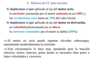 2-. Motores de CC para tracción.
Si duplicamos el par aplicado al eje del motor serie,
la corriente consumida por el motor aumenta en un 140% y
las revoluciones caen hasta un 70% del valor inicial.
Si duplicamos el par aplicado al eje del motor en derivación,
su velocidad prácticamente no se altera.
la corriente consumida par el motor se dobla (200%)
 El motor en serie puede soportar elevadas sobrecargas,
aumentando moderadamente la corriente.
 Esta circunstancia lo hace muy apropiado para la tracción
eléctrica: trenes, tranvías, grúas donde es necesario altos pares a
bajas velocidades y viceversa.
 