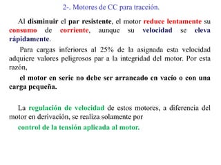 2-. Motores de CC para tracción.
Al disminuir el par resistente, el motor reduce lentamente su
consumo de corriente, aunque su velocidad se eleva
rápidamente.
Para cargas inferiores al 25% de la asignada esta velocidad
adquiere valores peligrosos par a la integridad del motor. Por esta
razón,
el motor en serie no debe ser arrancado en vacío o con una
carga pequeña.
La regulación de velocidad de estos motores, a diferencia del
motor en derivación, se realiza solamente por
control de la tensión aplicada al motor.
 