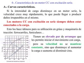 4-. Característica de un motor CC con excitación serie.
A-. Curvas características.
Si la intensidad de carga disminuye en un motor serie, la
velocidad crece muy rápidamente, lo que puede llegar a producir
daños irreparables en el mismo.
Los motores CC con excitación en serie siempre deben estar
conectados a la carga.
Esto los hace idóneos para su utilización en grúas y maquinaria de
tracción: ferrocarriles, funiculares…
Tienen un elevado par de arranque que
les permite iniciar el movimiento con carga,
pero su velocidad no se mantiene
constante, sino que disminuye al aumentar
la carga o aumenta al disminuir ésta.
 