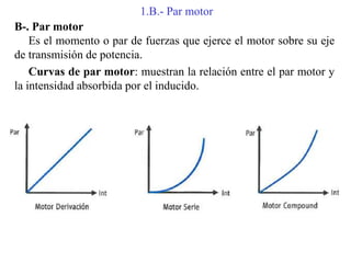 1.B.- Par motor
B-. Par motor
Es el momento o par de fuerzas que ejerce el motor sobre su eje
de transmisión de potencia.
Curvas de par motor: muestran la relación entre el par motor y
la intensidad absorbida por el inducido.
 