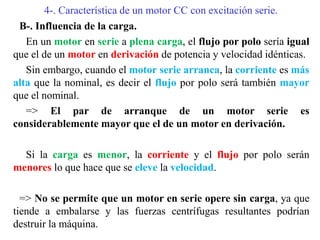 4-. Característica de un motor CC con excitación serie.
B-. Influencia de la carga.
En un motor en serie a plena carga, el flujo por polo sería igual
que el de un motor en derivación de potencia y velocidad idénticas.
Sin embargo, cuando el motor serie arranca, la corriente es más
alta que la nominal, es decir el flujo por polo será también mayor
que el nominal.
=> El par de arranque de un motor serie es
considerablemente mayor que el de un motor en derivación.
Si la carga es menor, la corriente y el flujo por polo serán
menores lo que hace que se eleve la velocidad.
=> No se permite que un motor en serie opere sin carga, ya que
tiende a embalarse y las fuerzas centrífugas resultantes podrían
destruir la máquina.
 