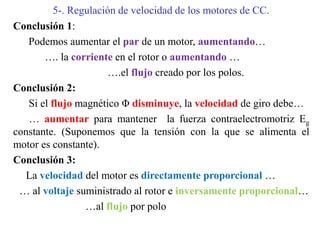 5-. Regulación de velocidad de los motores de CC.
Conclusión 1:
Podemos aumentar el par de un motor, aumentando…
…. la corriente en el rotor o aumentando …
….el flujo creado por los polos.
Conclusión 2:
Si el flujo magnético Φ disminuye, la velocidad de giro debe…
… aumentar para mantener la fuerza contraelectromotriz Eg
constante. (Suponemos que la tensión con la que se alimenta el
motor es constante).
Conclusión 3:
La velocidad del motor es directamente proporcional …
… al voltaje suministrado al rotor e inversamente proporcional…
…al flujo por polo
 