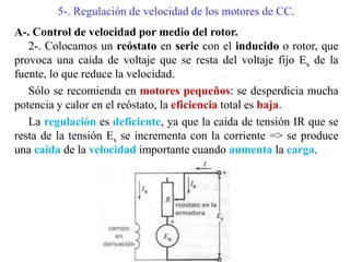 5-. Regulación de velocidad de los motores de CC.
A-. Control de velocidad por medio del rotor.
2-. Colocamos un reóstato en serie con el inducido o rotor, que
provoca una caída de voltaje que se resta del voltaje fijo Es de la
fuente, lo que reduce la velocidad.
Sólo se recomienda en motores pequeños: se desperdicia mucha
potencia y calor en el reóstato, la eficiencia total es baja.
La regulación es deficiente, ya que la caída de tensión IR que se
resta de la tensión Es se incrementa con la corriente => se produce
una caída de la velocidad importante cuando aumenta la carga.
 