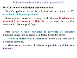 5-. Regulación de velocidad de los motores de CC.
B-. Control de velocidad por medio del campo.
También podemos variar la velocidad de un motor de CC
cambiando el flujo magnético Φ.
Si mantenemos constante el voltaje en el inducido, la velocidad n
disminuirá si aumenta el flujo Φ, y viceversa la velocidad
aumentará si disminuye el flujo.
Para variar el flujo, variamos la corriente del inductor
utilizando un reóstato de regulación. Puede haber dos casos:
-. Motor en derivación: el reóstato se intercala en serie con el
devanado inductor.
-. Motor serie: se conecta el reóstato en paralelo con el devanado
inductor.
 