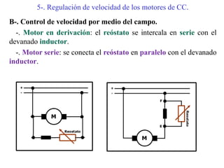 5-. Regulación de velocidad de los motores de CC.
B-. Control de velocidad por medio del campo.
-. Motor en derivación: el reóstato se intercala en serie con el
devanado inductor.
-. Motor serie: se conecta el reóstato en paralelo con el devanado
inductor.
 