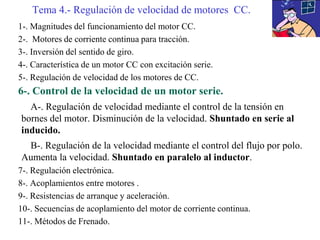 1-. Magnitudes del funcionamiento del motor CC.
2-. Motores de corriente continua para tracción.
3-. Inversión del sentido de giro.
4-. Característica de un motor CC con excitación serie.
5-. Regulación de velocidad de los motores de CC.
6-. Control de la velocidad de un motor serie.
A-. Regulación de velocidad mediante el control de la tensión en
bornes del motor. Disminución de la velocidad. Shuntado en serie al
inducido.
B-. Regulación de la velocidad mediante el control del flujo por polo.
Aumenta la velocidad. Shuntado en paralelo al inductor.
7-. Regulación electrónica.
8-. Acoplamientos entre motores .
9-. Resistencias de arranque y aceleración.
10-. Secuencias de acoplamiento del motor de corriente continua.
11-. Métodos de Frenado.
Tema 4.- Regulación de velocidad de motores CC.
 