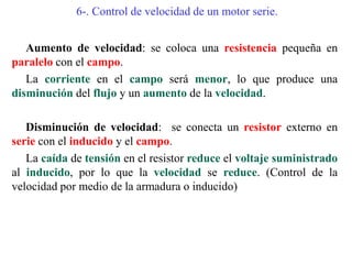 6-. Control de velocidad de un motor serie.
Aumento de velocidad: se coloca una resistencia pequeña en
paralelo con el campo.
La corriente en el campo será menor, lo que produce una
disminución del flujo y un aumento de la velocidad.
Disminución de velocidad: se conecta un resistor externo en
serie con el inducido y el campo.
La caída de tensión en el resistor reduce el voltaje suministrado
al inducido, por lo que la velocidad se reduce. (Control de la
velocidad por medio de la armadura o inducido)
 