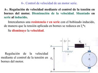 6-. Control de velocidad de un motor serie.
A-. Regulación de velocidad mediante el control de la tensión en
bornes del motor. Disminución de la velocidad. Shuntado en
serie al inducido.
Intercalamos una resistencia r en serie con el bobinado inducido,
de manera que la tensión aplicada en bornes se reduzca en Ii*r.
Se disminuye la velocidad.
Regulación de la velocidad
mediante el control de la tensión en
bornes del motor.
 