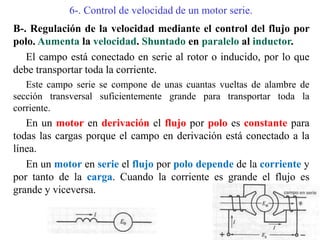 6-. Control de velocidad de un motor serie.
B-. Regulación de la velocidad mediante el control del flujo por
polo. Aumenta la velocidad. Shuntado en paralelo al inductor.
El campo está conectado en serie al rotor o inducido, por lo que
debe transportar toda la corriente.
Este campo serie se compone de unas cuantas vueltas de alambre de
sección transversal suficientemente grande para transportar toda la
corriente.
En un motor en derivación el flujo por polo es constante para
todas las cargas porque el campo en derivación está conectado a la
línea.
En un motor en serie el flujo por polo depende de la corriente y
por tanto de la carga. Cuando la corriente es grande el flujo es
grande y viceversa.
 