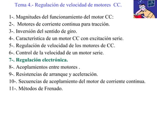 1-. Magnitudes del funcionamiento del motor CC:
2-. Motores de corriente continua para tracción.
3-. Inversión del sentido de giro.
4-. Característica de un motor CC con excitación serie.
5-. Regulación de velocidad de los motores de CC.
6-. Control de la velocidad de un motor serie.
7-. Regulación electrónica.
8-. Acoplamientos entre motores .
9-. Resistencias de arranque y aceleración.
10-. Secuencias de acoplamiento del motor de corriente continua.
11-. Métodos de Frenado.
Tema 4.- Regulación de velocidad de motores CC.
 