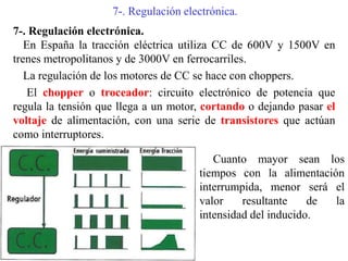 7-. Regulación electrónica.
7-. Regulación electrónica.
En España la tracción eléctrica utiliza CC de 600V y 1500V en
trenes metropolitanos y de 3000V en ferrocarriles.
La regulación de los motores de CC se hace con choppers.
El chopper o troceador: circuito electrónico de potencia que
regula la tensión que llega a un motor, cortando o dejando pasar el
voltaje de alimentación, con una serie de transistores que actúan
como interruptores.
Cuanto mayor sean los
tiempos con la alimentación
interrumpida, menor será el
valor resultante de la
intensidad del inducido.
 