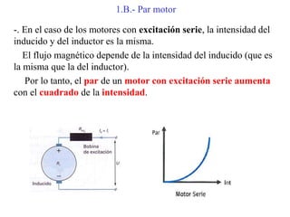 1.B.- Par motor
-. En el caso de los motores con excitación serie, la intensidad del
inducido y del inductor es la misma.
El flujo magnético depende de la intensidad del inducido (que es
la misma que la del inductor).
Por lo tanto, el par de un motor con excitación serie aumenta
con el cuadrado de la intensidad.
 