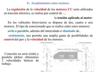 8-. Acoplamientos entre motores.
La regulación de la velocidad de los motores CC serie utilizados
en tracción eléctrica, se realiza por control de …
la tensión aplicada al motor.
En los vehículos ferroviarios se dispone de dos, cuatro o seis
motores. El tipo de conexionado que se realice entre estos motores:
serie o paralelo, además del intercalado o shuntado de..
resistencias, nos permite una amplia gama de posibilidades de
control del par y la velocidad de los motores.
Conexión en serie (izda) y
paralelo (dcha): obtenemos
2 velocidades básicas de
trabajo.
 