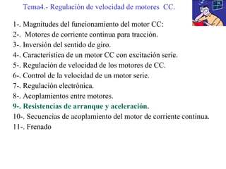 1-. Magnitudes del funcionamiento del motor CC:
2-. Motores de corriente continua para tracción.
3-. Inversión del sentido de giro.
4-. Característica de un motor CC con excitación serie.
5-. Regulación de velocidad de los motores de CC.
6-. Control de la velocidad de un motor serie.
7-. Regulación electrónica.
8-. Acoplamientos entre motores.
9-. Resistencias de arranque y aceleración.
10-. Secuencias de acoplamiento del motor de corriente continua.
11-. Frenado
Tema4.- Regulación de velocidad de motores CC.
 