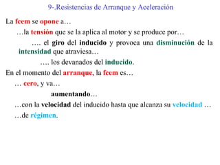 9-.Resistencias de Arranque y Aceleración
La fcem se opone a…
…la tensión que se la aplica al motor y se produce por…
…. el giro del inducido y provoca una disminución de la
intensidad que atraviesa…
…. los devanados del inducido.
En el momento del arranque, la fcem es…
… cero, y va…
aumentando…
…con la velocidad del inducido hasta que alcanza su velocidad …
…de régimen.
 