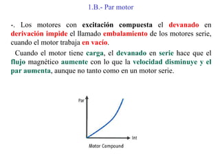 1.B.- Par motor
-. Los motores con excitación compuesta el devanado en
derivación impide el llamado embalamiento de los motores serie,
cuando el motor trabaja en vacío.
Cuando el motor tiene carga, el devanado en serie hace que el
flujo magnético aumente con lo que la velocidad disminuye y el
par aumenta, aunque no tanto como en un motor serie.
 