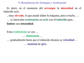 9-.Resistencias de Arranque y Aceleración
Es decir, en el momento del arranque la intensidad en el
inducido será..
.. muy elevada, lo que puede dañar la máquina, para evitarlo, …
… se intercalan resistencias en serie con el inducido para…
limitar esta intensidad.
Estas resistencias se van …
… eliminando …
… gradualmente hasta que el inducido alcanza su velocidad …
… nominal de giro.
 