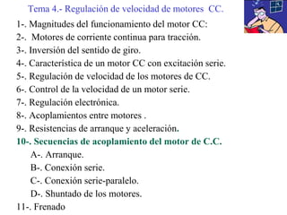 1-. Magnitudes del funcionamiento del motor CC:
2-. Motores de corriente continua para tracción.
3-. Inversión del sentido de giro.
4-. Característica de un motor CC con excitación serie.
5-. Regulación de velocidad de los motores de CC.
6-. Control de la velocidad de un motor serie.
7-. Regulación electrónica.
8-. Acoplamientos entre motores .
9-. Resistencias de arranque y aceleración.
10-. Secuencias de acoplamiento del motor de C.C.
A-. Arranque.
B-. Conexión serie.
C-. Conexión serie-paralelo.
D-. Shuntado de los motores.
11-. Frenado
Tema 4.- Regulación de velocidad de motores CC.
 