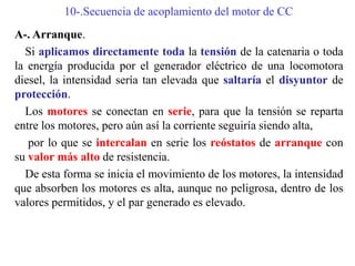 10-.Secuencia de acoplamiento del motor de CC
A-. Arranque.
Si aplicamos directamente toda la tensión de la catenaria o toda
la energía producida por el generador eléctrico de una locomotora
diesel, la intensidad sería tan elevada que saltaría el disyuntor de
protección.
Los motores se conectan en serie, para que la tensión se reparta
entre los motores, pero aún así la corriente seguiría siendo alta,
por lo que se intercalan en serie los reóstatos de arranque con
su valor más alto de resistencia.
De esta forma se inicia el movimiento de los motores, la intensidad
que absorben los motores es alta, aunque no peligrosa, dentro de los
valores permitidos, y el par generado es elevado.
 
