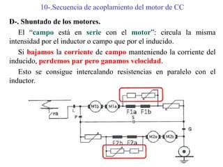 10-.Secuencia de acoplamiento del motor de CC
D-. Shuntado de los motores.
El “campo está en serie con el motor”: circula la misma
intensidad por el inductor o campo que por el inducido.
Si bajamos la corriente de campo manteniendo la corriente del
inducido, perdemos par pero ganamos velocidad.
Esto se consigue intercalando resistencias en paralelo con el
inductor.
 