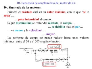 10-.Secuencia de acoplamiento del motor de CC
D-. Shuntado de los motores.
Primero el reóstato está en su valor máximo, con lo que “se le
roba”…
…. poca intensidad al campo.
Según disminuimos el valor del reóstato, el campo…
… se debilita más, el par…
… es menor y la velocidad….
…. mayor.
La corriente de campo se puede reducir hasta unos valores
mínimos, entre el 30 y el 50% según el motor.
 