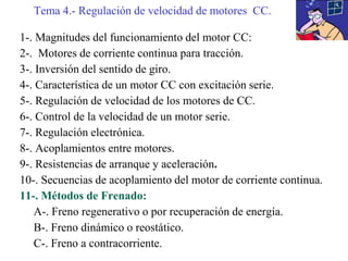 1-. Magnitudes del funcionamiento del motor CC:
2-. Motores de corriente continua para tracción.
3-. Inversión del sentido de giro.
4-. Característica de un motor CC con excitación serie.
5-. Regulación de velocidad de los motores de CC.
6-. Control de la velocidad de un motor serie.
7-. Regulación electrónica.
8-. Acoplamientos entre motores.
9-. Resistencias de arranque y aceleración.
10-. Secuencias de acoplamiento del motor de corriente continua.
11-. Métodos de Frenado:
A-. Freno regenerativo o por recuperación de energía.
B-. Freno dinámico o reostático.
C-. Freno a contracorriente.
Tema 4.- Regulación de velocidad de motores CC.
 