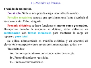 11-.Métodos de frenado.
Frenado de un motor.
Por sí solo: Si lleva una pesada carga inercial tarda mucho.
Fricción mecánica: zapatas que aprisionan una llanta acoplada al
accionamiento. Calor, desgaste.
Frenado eléctrico: se hace funcionar el motor como generador.
Desaparece cuando la máquina se detiene, debe utilizarse en
combinación con frenos mecánicos para mantener la carga en
reposo o paro total.
Se utiliza normalmente en tracción eléctrica y en aparatos de
elevación y transporte como ascensores, montacargas, grúas, etc
Tres métodos:
A-. Freno regenerativo o por recuperación de energía.
B-. Freno dinámico o reostático.
C-. Freno a contracorriente.
 