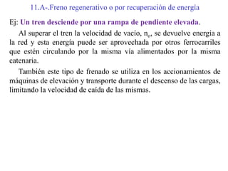 11.A-.Freno regenerativo o por recuperación de energía
Ej: Un tren desciende por una rampa de pendiente elevada.
Al superar el tren la velocidad de vacío, no, se devuelve energía a
la red y esta energía puede ser aprovechada por otros ferrocarriles
que estén circulando por la misma vía alimentados por la misma
catenaria.
También este tipo de frenado se utiliza en los accionamientos de
máquinas de elevación y transporte durante el descenso de las cargas,
limitando la velocidad de caída de las mismas.
 